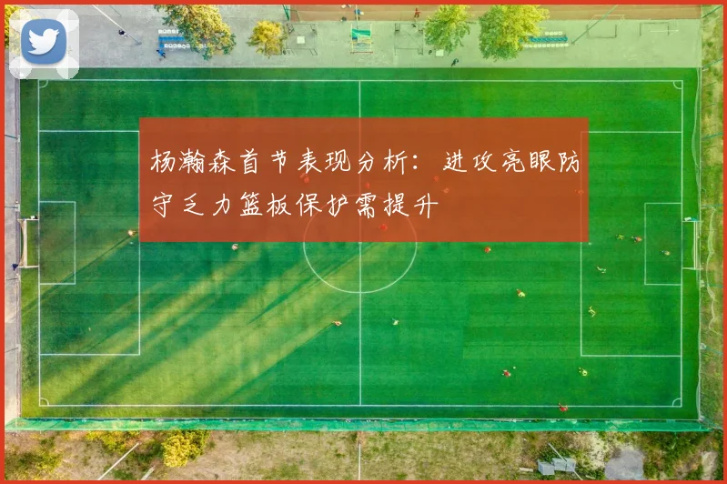 杨瀚森首节表现分析：进攻亮眼防守乏力篮板保护需提升