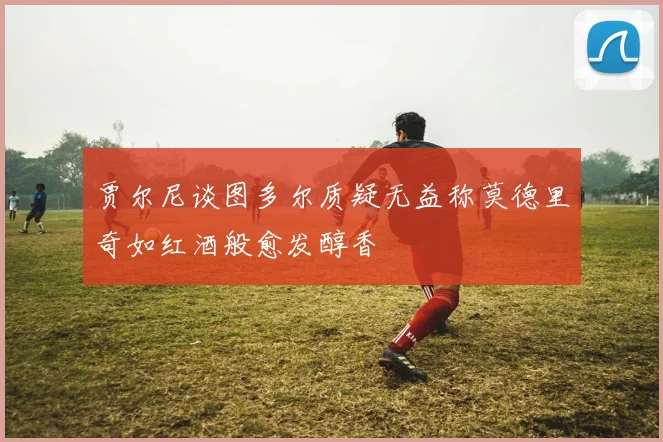 贾尔尼谈图多尔质疑无益称莫德里奇如红酒般愈发醇香