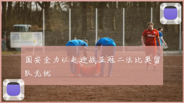 国安全力以赴迎战亚冠二法比奥留队无忧