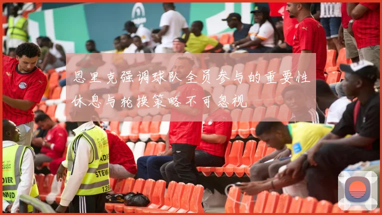 恩里克强调球队全员参与的重要性休息与轮换策略不可忽视