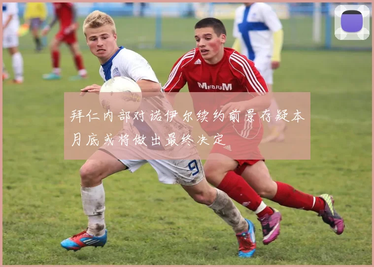 拜仁内部对诺伊尔续约前景存疑本月底或将做出最终决定