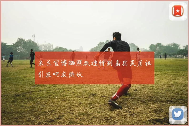 米兰官博晒照欢迎特别嘉宾吴彦祖引发吧友热议
