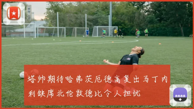 塔帅期待哈弗茨厄德高复出马丁内利缺席北伦敦德比令人担忧