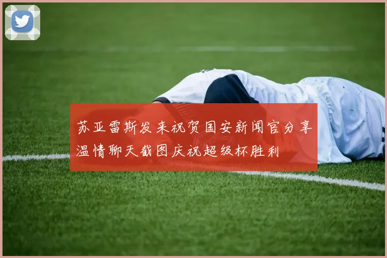 苏亚雷斯发来祝贺国安新闻官分享温情聊天截图庆祝超级杯胜利