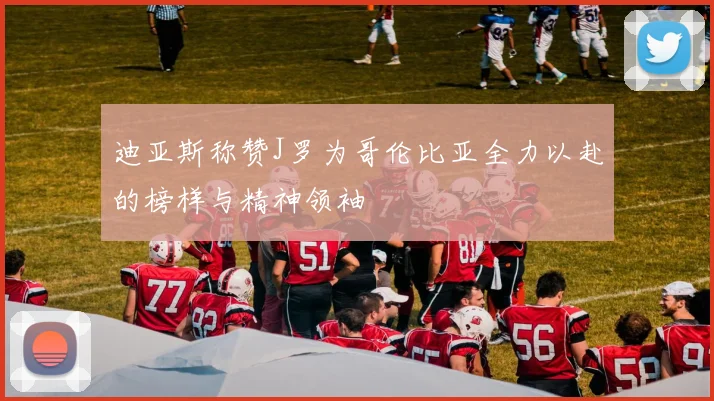迪亚斯称赞J罗为哥伦比亚全力以赴的榜样与精神领袖