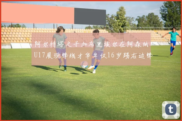 阿尔特塔之子加布里埃尔在阿森纳U17展现锋线才华年仅16岁踢右边锋