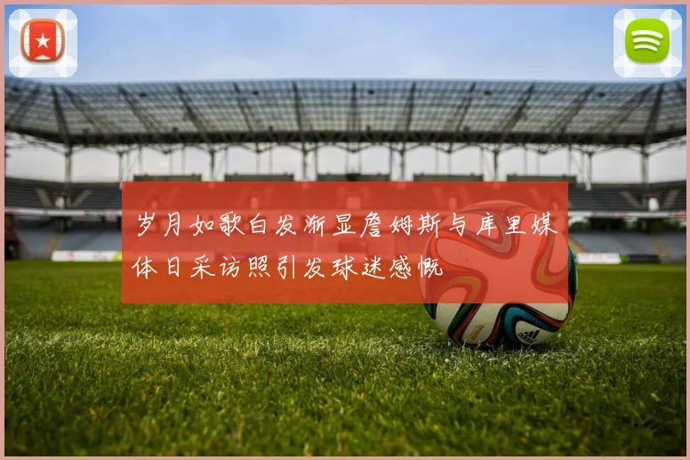岁月如歌白发渐显詹姆斯与库里媒体日采访照引发球迷感慨