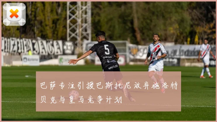 巴萨专注引援巴斯托尼放弃施洛特贝克与皇马竞争计划
