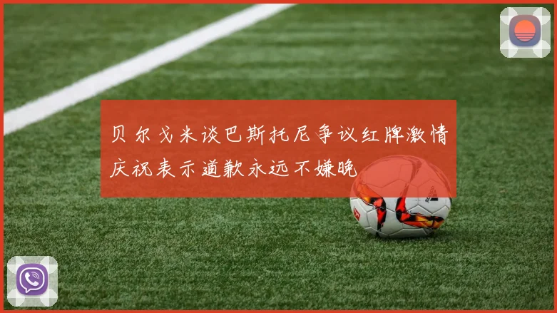贝尔戈米谈巴斯托尼争议红牌激情庆祝表示道歉永远不嫌晚