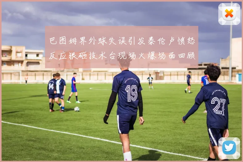 巴图姆界外球失误引发泰伦卢愤怒反应狠砸技术台现场火爆场面回顾