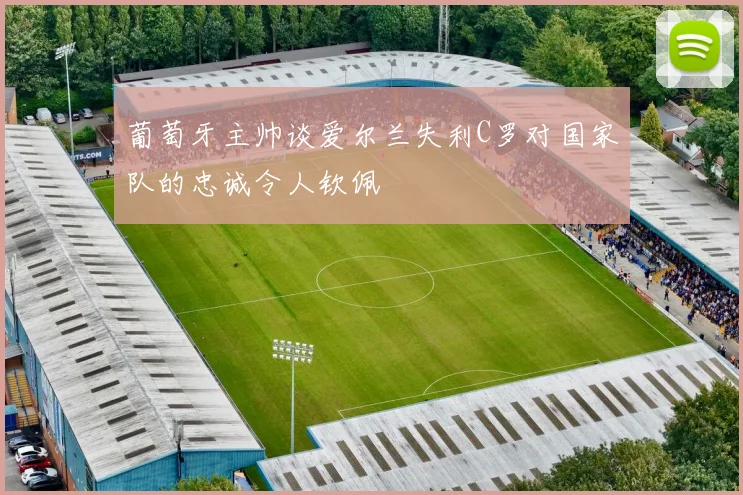 葡萄牙主帅谈爱尔兰失利C罗对国家队的忠诚令人钦佩