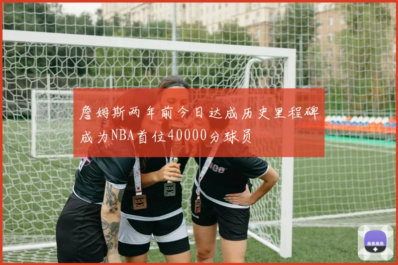 詹姆斯两年前今日达成历史里程碑成为NBA首位40000分球员