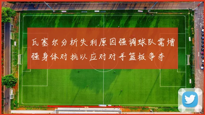 瓦塞尔分析失利原因强调球队需增强身体对抗以应对对手篮板争夺