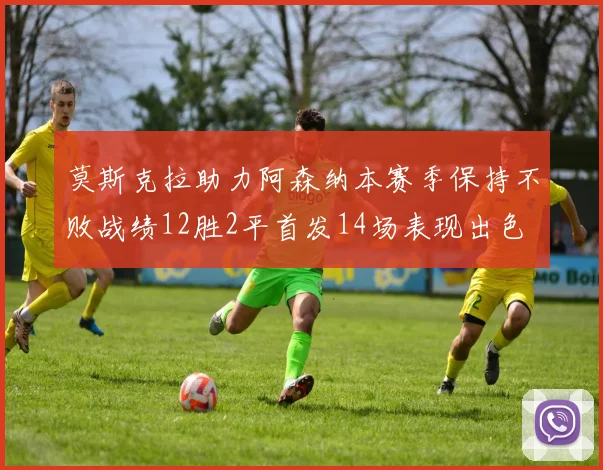 莫斯克拉助力阿森纳本赛季保持不败战绩12胜2平首发14场表现出色