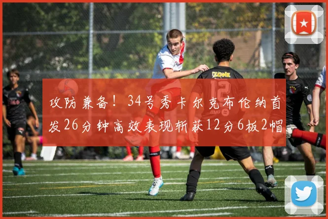 攻防兼备！34号秀卡尔克布伦纳首发26分钟高效表现斩获12分6板2帽