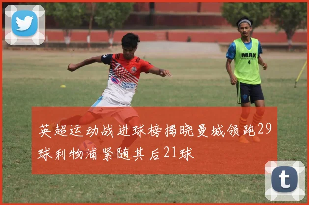 英超运动战进球榜揭晓曼城领跑29球利物浦紧随其后21球