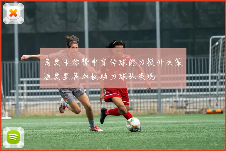 乌度卡称赞申京传球能力提升决策速度显著加快助力球队表现