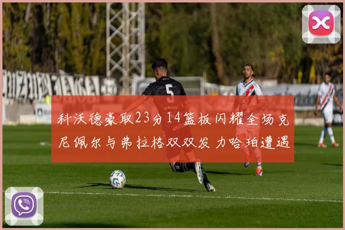 科沃德豪取23分14篮板闪耀全场克尼佩尔与弗拉格双双发力哈珀遭遇瓶颈表现低迷