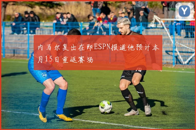 内马尔复出在即ESPN报道他预计本月15日重返赛场