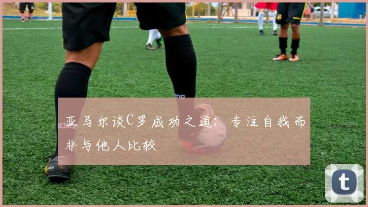亚马尔谈C罗成功之道：专注自我而非与他人比较