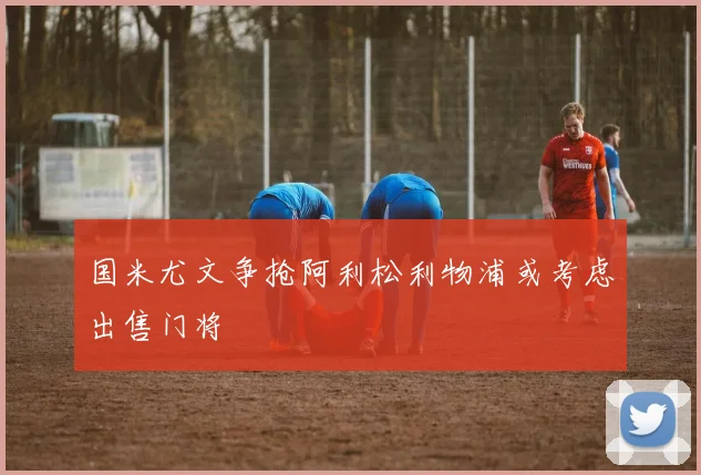 国米尤文争抢阿利松利物浦或考虑出售门将