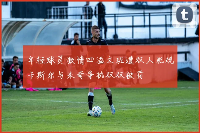年轻球员激情四溢文班遭双人犯规卡斯尔与米奇争执双双被罚