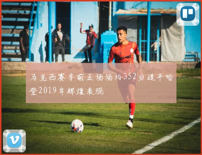 马克西赛季前五场场均352分追平哈登2019年辉煌表现