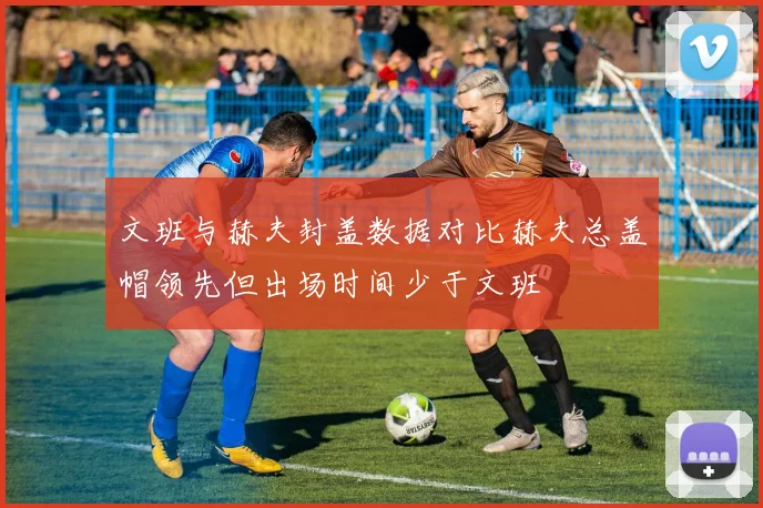 文班与赫夫封盖数据对比赫夫总盖帽领先但出场时间少于文班