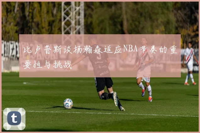 比卢普斯谈杨瀚森适应NBA节奏的重要性与挑战