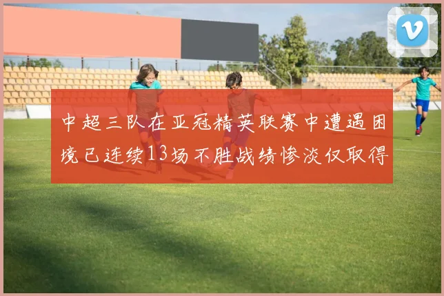中超三队在亚冠精英联赛中遭遇困境已连续13场不胜战绩惨淡仅取得5平8负
