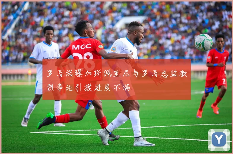 罗马诺曝加斯佩里尼与罗马总监激烈争论引援进度不满