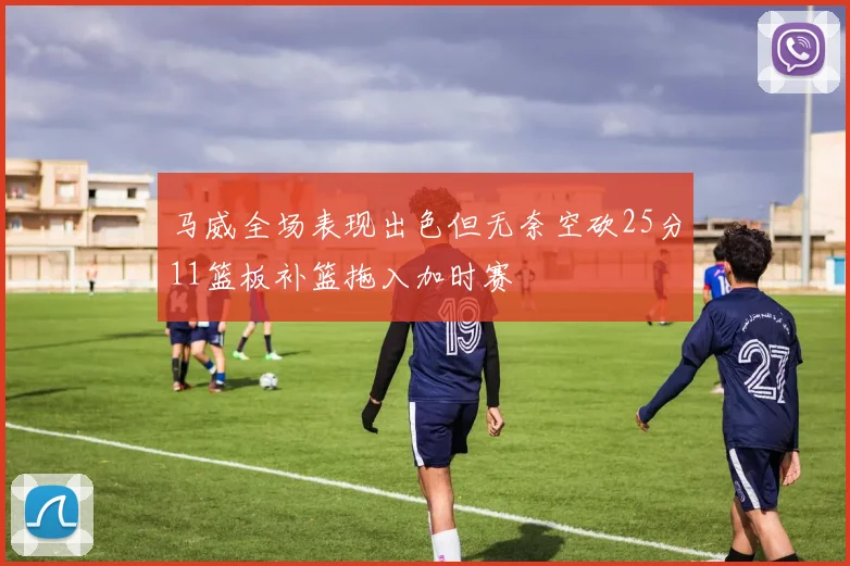 马威全场表现出色但无奈空砍25分11篮板补篮拖入加时赛