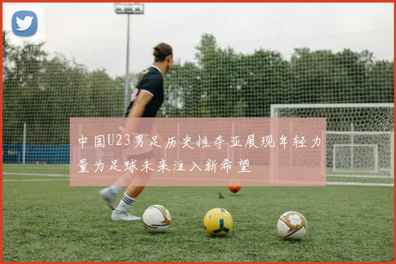 中国U23男足历史性夺亚展现年轻力量为足球未来注入新希望