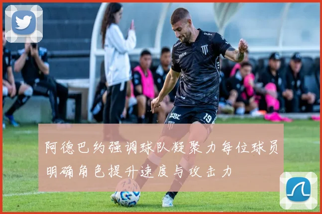 阿德巴约强调球队凝聚力每位球员明确角色提升速度与攻击力
