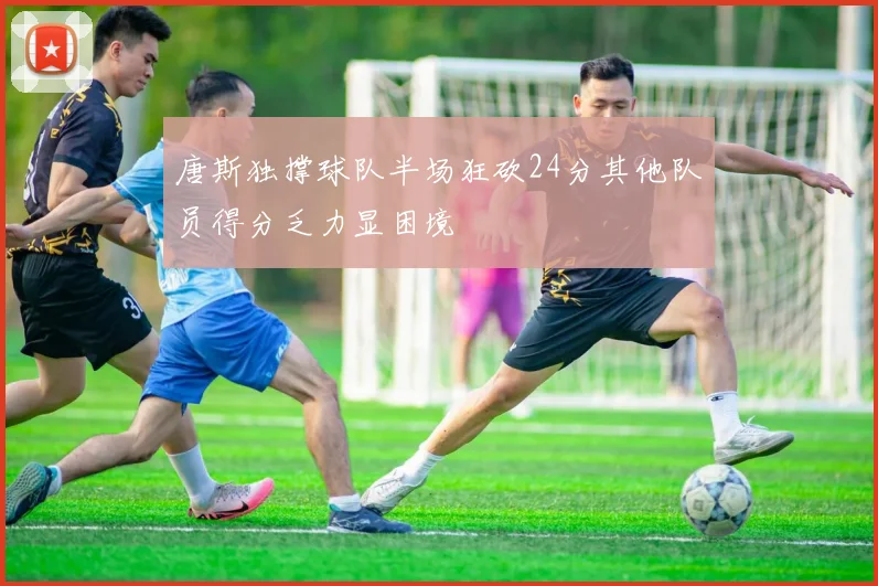 唐斯独撑球队半场狂砍24分其他队员得分乏力显困境