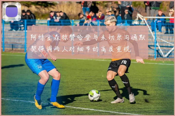 阿特金森称赞哈登与米切尔沟通默契强调两人对细节的高度重视