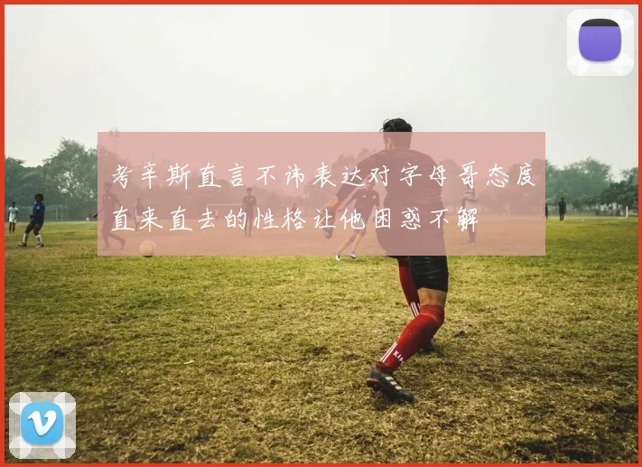 考辛斯直言不讳表达对字母哥态度直来直去的性格让他困惑不解