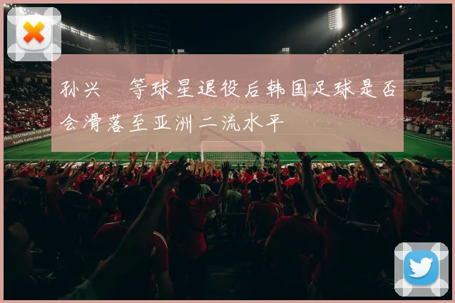 孙兴慜等球星退役后韩国足球是否会滑落至亚洲二流水平