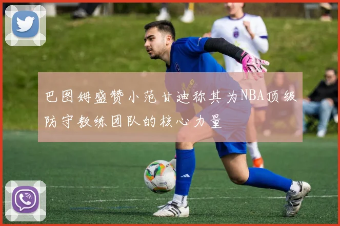巴图姆盛赞小范甘迪称其为NBA顶级防守教练团队的核心力量