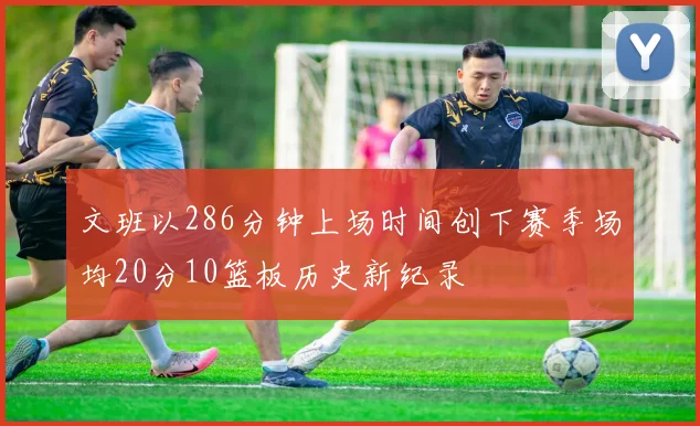 文班以286分钟上场时间创下赛季场均20分10篮板历史新纪录