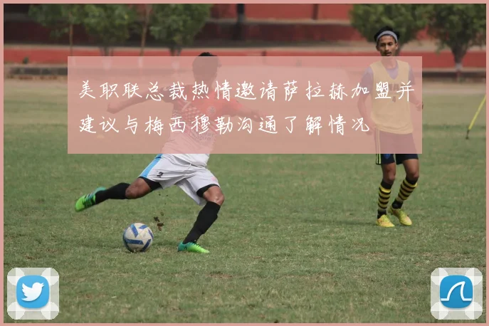 美职联总裁热情邀请萨拉赫加盟并建议与梅西穆勒沟通了解情况
