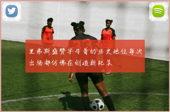 里弗斯盛赞字母哥的历史地位每次出场都仿佛在创造新纪录